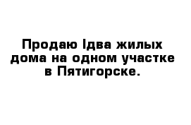 Продаю lдва жилых дома на одном участке в Пятигорске.